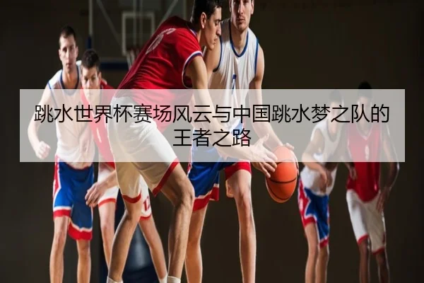 跳水世界杯赛场风云与中国跳水梦之队的王者之路