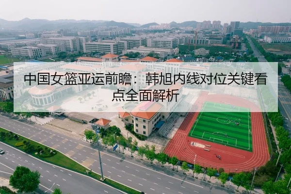 中国女篮亚运前瞻：韩旭内线对位关键看点全面解析