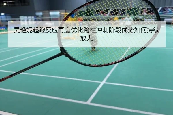 吴艳妮起跑反应再度优化跨栏冲刺阶段优势如何持续放大