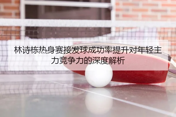 林诗栋热身赛接发球成功率提升对年轻主力竞争力的深度解析