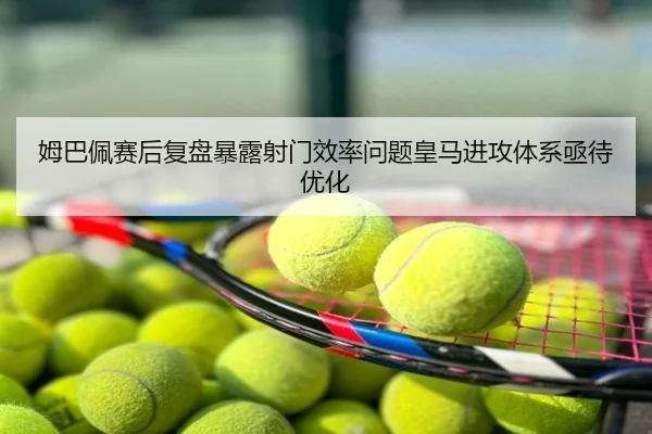 姆巴佩赛后复盘暴露射门效率问题皇马进攻体系亟待优化