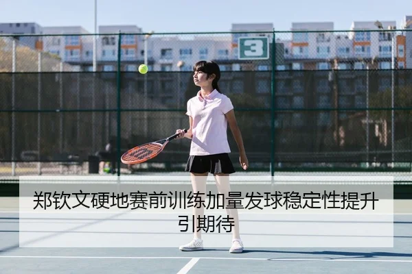 郑钦文硬地赛前训练加量发球稳定性提升引期待