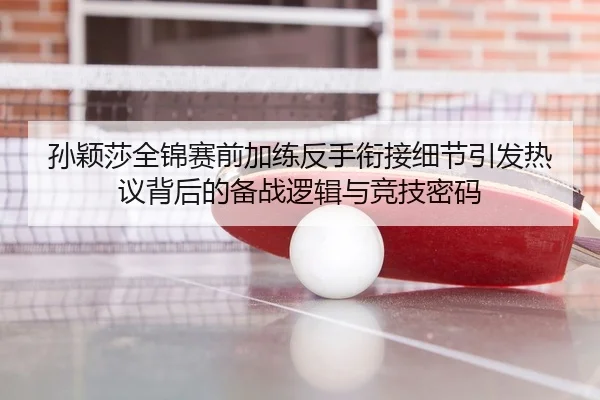孙颖莎全锦赛前加练反手衔接细节引发热议背后的备战逻辑与竞技密码